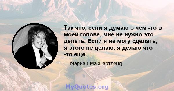 Так что, если я думаю о чем -то в моей голове, мне не нужно это делать. Если я не могу сделать, я этого не делаю, я делаю что -то еще.