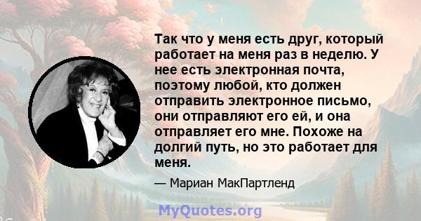 Так что у меня есть друг, который работает на меня раз в неделю. У нее есть электронная почта, поэтому любой, кто должен отправить электронное письмо, они отправляют его ей, и она отправляет его мне. Похоже на долгий