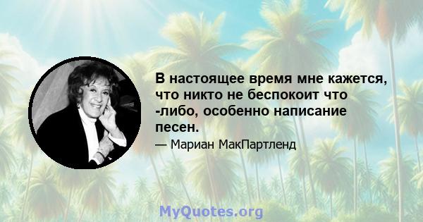 В настоящее время мне кажется, что никто не беспокоит что -либо, особенно написание песен.