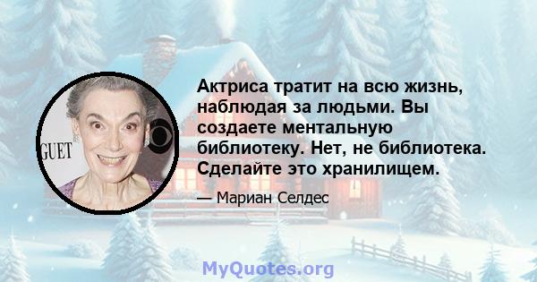 Актриса тратит на всю жизнь, наблюдая за людьми. Вы создаете ментальную библиотеку. Нет, не библиотека. Сделайте это хранилищем.