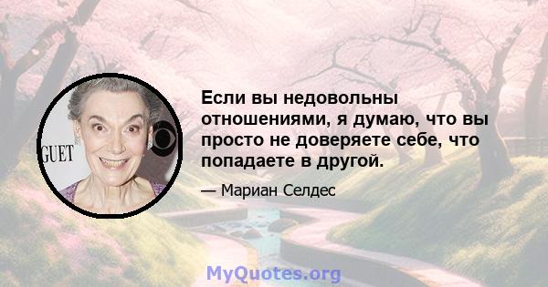 Если вы недовольны отношениями, я думаю, что вы просто не доверяете себе, что попадаете в другой.