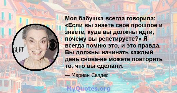 Моя бабушка всегда говорила: «Если вы знаете свое прошлое и знаете, куда вы должны идти, почему вы репетируете?» Я всегда помню это, и это правда. Вы должны начинать каждый день снова-не можете повторить то, что вы