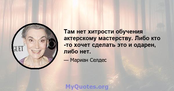 Там нет хитрости обучения актерскому мастерству. Либо кто -то хочет сделать это и одарен, либо нет.