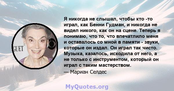 Я никогда не слышал, чтобы кто -то играл, как Бенни Гудман, и никогда не видел никого, как он на сцене. Теперь я понимаю, что то, что впечатлило меня и оставалось со мной в памяти - звуки, которые он издал. Он играл так 