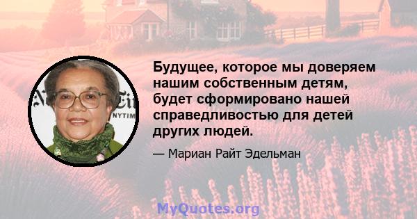 Будущее, которое мы доверяем нашим собственным детям, будет сформировано нашей справедливостью для детей других людей.