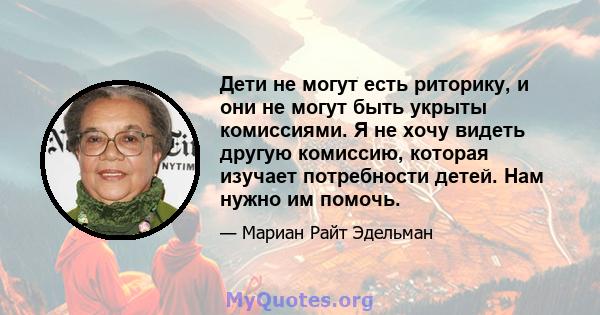 Дети не могут есть риторику, и они не могут быть укрыты комиссиями. Я не хочу видеть другую комиссию, которая изучает потребности детей. Нам нужно им помочь.