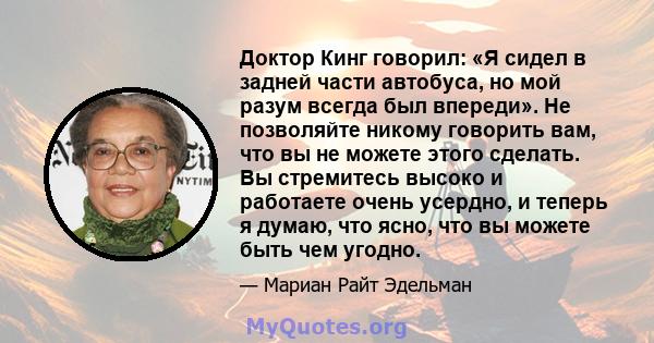 Доктор Кинг говорил: «Я сидел в задней части автобуса, но мой разум всегда был впереди». Не позволяйте никому говорить вам, что вы не можете этого сделать. Вы стремитесь высоко и работаете очень усердно, и теперь я