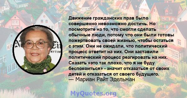 Движение гражданских прав было совершенно невозможно достичь. Но посмотрите на то, что смогли сделать обычные люди, потому что они были готовы пожертвовать своей жизнью, чтобы остаться с этим. Они не ожидали, что