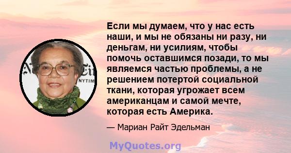 Если мы думаем, что у нас есть наши, и мы не обязаны ни разу, ни деньгам, ни усилиям, чтобы помочь оставшимся позади, то мы являемся частью проблемы, а не решением потертой социальной ткани, которая угрожает всем