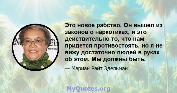 Это новое рабство. Он вышел из законов о наркотиках, и это действительно то, что нам придется противостоять, но я не вижу достаточно людей в руках об этом. Мы должны быть.