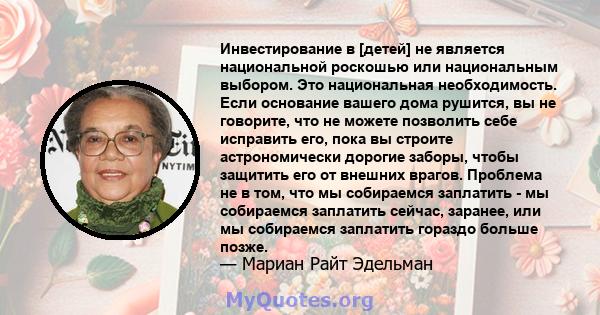 Инвестирование в [детей] не является национальной роскошью или национальным выбором. Это национальная необходимость. Если основание вашего дома рушится, вы не говорите, что не можете позволить себе исправить его, пока