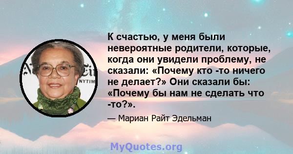 К счастью, у меня были невероятные родители, которые, когда они увидели проблему, не сказали: «Почему кто -то ничего не делает?» Они сказали бы: «Почему бы нам не сделать что -то?».