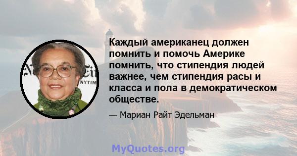 Каждый американец должен помнить и помочь Америке помнить, что стипендия людей важнее, чем стипендия расы и класса и пола в демократическом обществе.