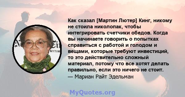 Как сказал [Мартин Лютер] Кинг, никому не стоила николопак, чтобы интегрировать счетчики обедов. Когда вы начинаете говорить о попытках справиться с работой и голодом и вещами, которые требуют инвестиций, то это