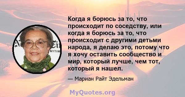 Когда я борюсь за то, что происходит по соседству, или когда я борюсь за то, что происходит с другими детьми народа, я делаю это, потому что я хочу оставить сообщество и мир, который лучше, чем тот, который я нашел.