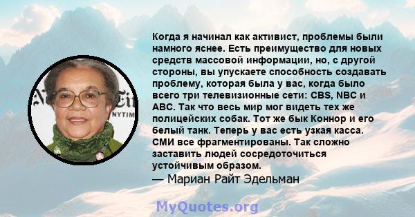 Когда я начинал как активист, проблемы были намного яснее. Есть преимущество для новых средств массовой информации, но, с другой стороны, вы упускаете способность создавать проблему, которая была у вас, когда было всего 