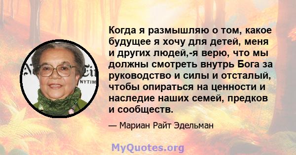 Когда я размышляю о том, какое будущее я хочу для детей, меня и других людей,-я верю, что мы должны смотреть внутрь Бога за руководство и силы и отсталый, чтобы опираться на ценности и наследие наших семей, предков и