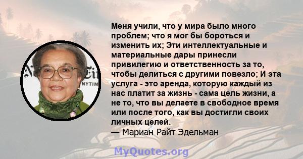 Меня учили, что у мира было много проблем; что я мог бы бороться и изменить их; Эти интеллектуальные и материальные дары принесли привилегию и ответственность за то, чтобы делиться с другими повезло; И эта услуга - это