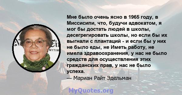 Мне было очень ясно в 1965 году, в Миссисипи, что, будучи адвокатом, я мог бы достать людей в школы, десегрегировать школы, но если бы их выгнали с плантаций - и если бы у них не было еды, не Иметь работу, не имела