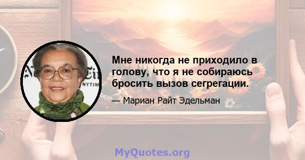 Мне никогда не приходило в голову, что я не собираюсь бросить вызов сегрегации.