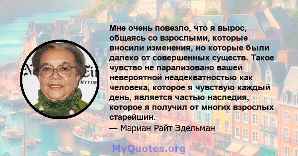 Мне очень повезло, что я вырос, общаясь со взрослыми, которые вносили изменения, но которые были далеко от совершенных существ. Такое чувство не парализовано вашей невероятной неадекватностью как человека, которое я