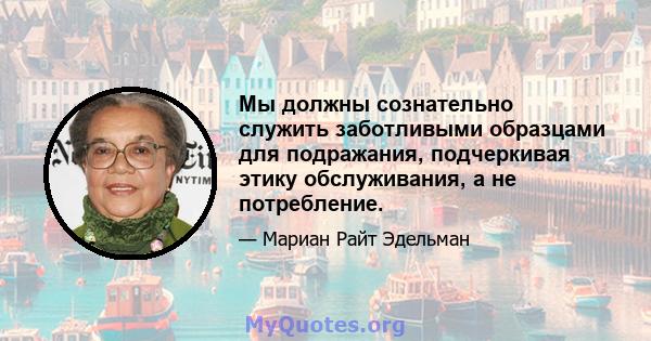 Мы должны сознательно служить заботливыми образцами для подражания, подчеркивая этику обслуживания, а не потребление.