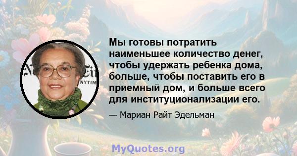 Мы готовы потратить наименьшее количество денег, чтобы удержать ребенка дома, больше, чтобы поставить его в приемный дом, и больше всего для институционализации его.