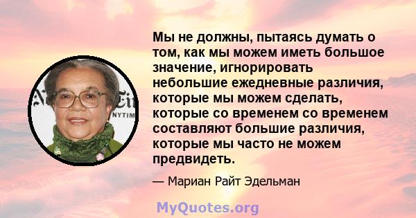 Мы не должны, пытаясь думать о том, как мы можем иметь большое значение, игнорировать небольшие ежедневные различия, которые мы можем сделать, которые со временем со временем составляют большие различия, которые мы