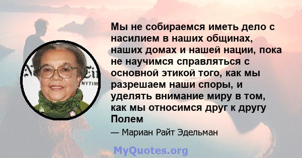 Мы не собираемся иметь дело с насилием в наших общинах, наших домах и нашей нации, пока не научимся справляться с основной этикой того, как мы разрешаем наши споры, и уделять внимание миру в том, как мы относимся друг к 