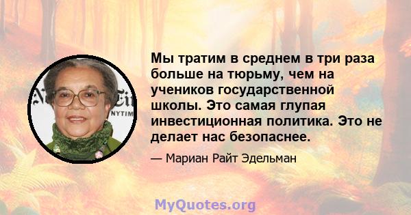 Мы тратим в среднем в три раза больше на тюрьму, чем на учеников государственной школы. Это самая глупая инвестиционная политика. Это не делает нас безопаснее.