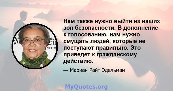 Нам также нужно выйти из наших зон безопасности. В дополнение к голосованию, нам нужно смущать людей, которые не поступают правильно. Это приведет к гражданскому действию.