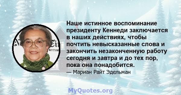 Наше истинное воспоминание президенту Кеннеди заключается в наших действиях, чтобы почтить невысказанные слова и закончить незаконченную работу сегодня и завтра и до тех пор, пока она понадобится.