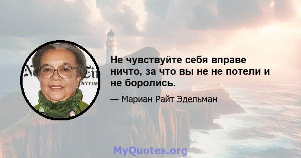 Не чувствуйте себя вправе ничто, за что вы не не потели и не боролись.