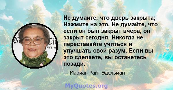 Не думайте, что дверь закрыта; Нажмите на это. Не думайте, что если он был закрыт вчера, он закрыт сегодня. Никогда не переставайте учиться и улучшать свой разум. Если вы это сделаете, вы останетесь позади.