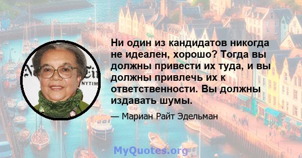 Ни один из кандидатов никогда не идеален, хорошо? Тогда вы должны привести их туда, и вы должны привлечь их к ответственности. Вы должны издавать шумы.