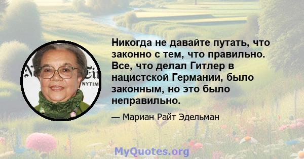 Никогда не давайте путать, что законно с тем, что правильно. Все, что делал Гитлер в нацистской Германии, было законным, но это было неправильно.