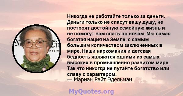 Никогда не работайте только за деньги. Деньги только не спасут вашу душу, не построят достойную семейную жизнь и не помогут вам спать по ночам. Мы самая богатая нация на Земле, с самым большим количеством заключенных в