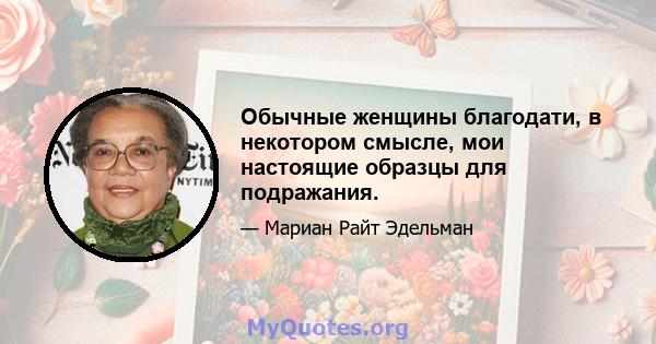 Обычные женщины благодати, в некотором смысле, мои настоящие образцы для подражания.