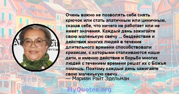 Очень важно не позволять себе снять крючок или стать апатичным или циничным, сказав себе, что ничего не работает или не имеет значения. Каждый день зажигайте свою маленькую свечу ... бездействие и действия многих людей