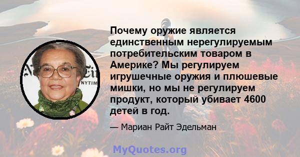 Почему оружие является единственным нерегулируемым потребительским товаром в Америке? Мы регулируем игрушечные оружия и плюшевые мишки, но мы не регулируем продукт, который убивает 4600 детей в год.