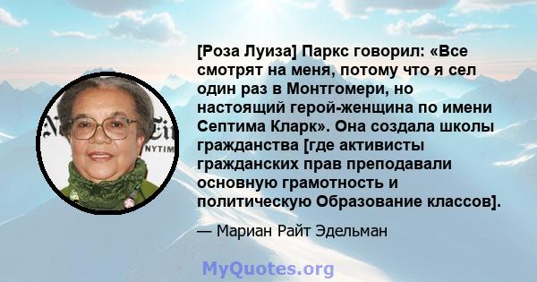 [Роза Луиза] Паркс говорил: «Все смотрят на меня, потому что я сел один раз в Монтгомери, но настоящий герой-женщина по имени Септима Кларк». Она создала школы гражданства [где активисты гражданских прав преподавали