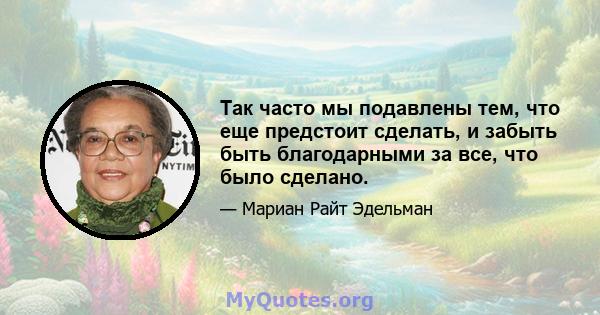 Так часто мы подавлены тем, что еще предстоит сделать, и забыть быть благодарными за все, что было сделано.