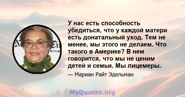 У нас есть способность убедиться, что у каждой матери есть донатальный уход. Тем не менее, мы этого не делаем. Что такого в Америке? В нем говорится, что мы не ценим детей и семьи. Мы лицемеры.