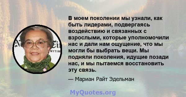 В моем поколении мы узнали, как быть лидерами, подвергаясь воздействию и связанных с взрослыми, которые уполномочили нас и дали нам ощущение, что мы могли бы выбрать вещи. Мы подняли поколения, идущие позади нас, и мы