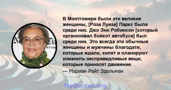 В Монтгомери были эти великие женщины, [Роза Луиза] Паркс была среди них. Джо Энн Робинсон [который организовал бойкот автобуса] был среди них. Это всегда эти обычные женщины и мужчины благодати, которые ждали, кипят и