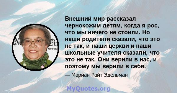 Внешний мир рассказал чернокожим детям, когда я рос, что мы ничего не стоили. Но наши родители сказали, что это не так, и наши церкви и наши школьные учителя сказали, что это не так. Они верили в нас, и поэтому мы