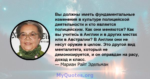 Вы должны иметь фундаментальные изменения в культуре полицейской деятельности и кто является полицейским. Как они меняются? Как вы учитесь в Англии и в других местах или в Австралии? В Англии они не несут оружие в