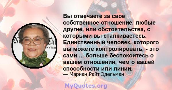 Вы отвечаете за свое собственное отношение, любые другие, или обстоятельства, с которыми вы сталкиваетесь. Единственный человек, которого вы можете контролировать, - это сами ... больше беспокоитесь о вашем отношении,