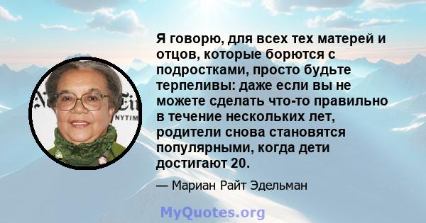 Я говорю, для всех тех матерей и отцов, которые борются с подростками, просто будьте терпеливы: даже если вы не можете сделать что-то правильно в течение нескольких лет, родители снова становятся популярными, когда дети 