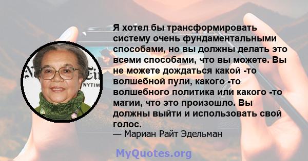 Я хотел бы трансформировать систему очень фундаментальными способами, но вы должны делать это всеми способами, что вы можете. Вы не можете дождаться какой -то волшебной пули, какого -то волшебного политика или какого